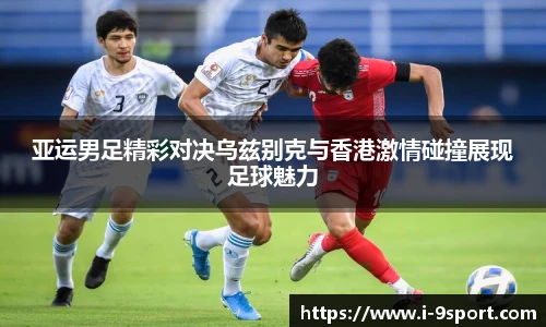 亚运男足精彩对决乌兹别克与香港激情碰撞展现足球魅力
