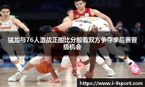 猛龙与76人激战正酣比分胶着双方争夺季后赛晋级机会